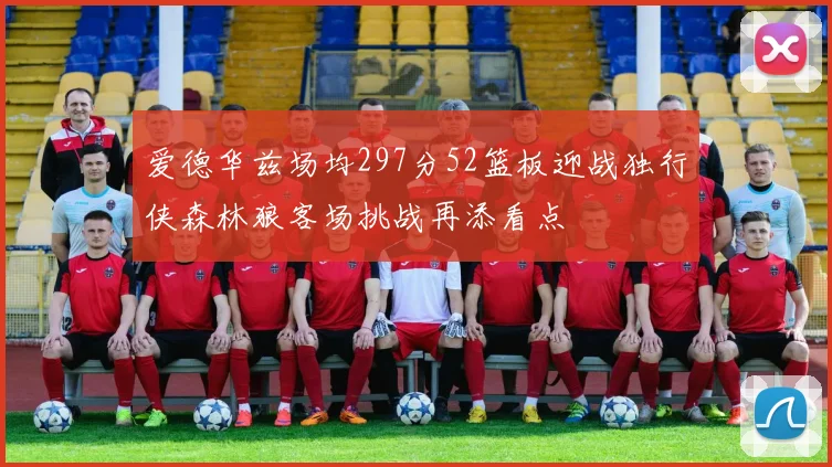 爱德华兹场均297分52篮板迎战独行侠森林狼客场挑战再添看点