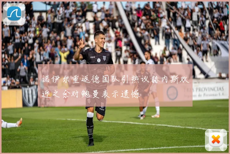 诺伊尔重返德国队引热议赫内斯欢迎之余对鲍曼表示遗憾