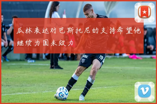 瓜林表达对巴斯托尼的支持希望他继续为国米效力