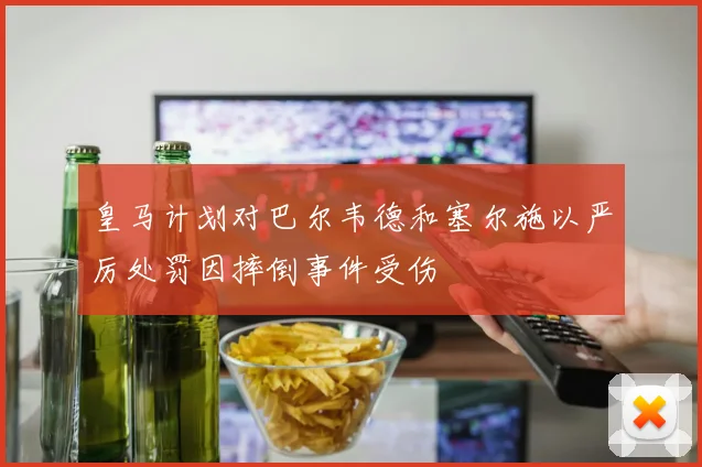 皇马计划对巴尔韦德和塞尔施以严厉处罚因摔倒事件受伤
