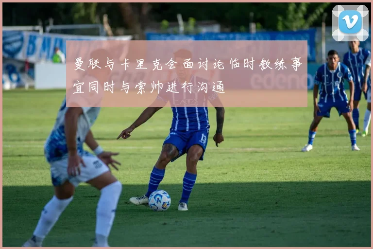 曼联与卡里克会面讨论临时教练事宜同时与索帅进行沟通