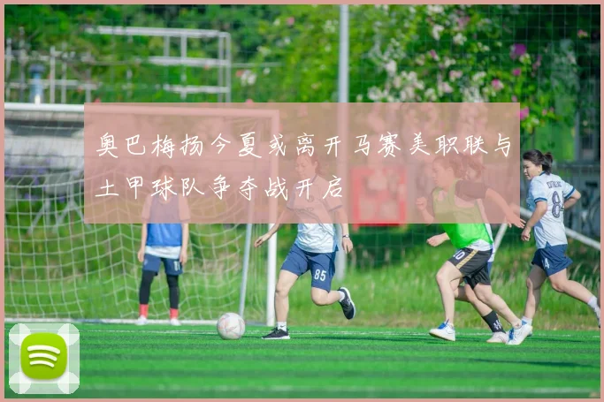 奥巴梅扬今夏或离开马赛美职联与土甲球队争夺战开启