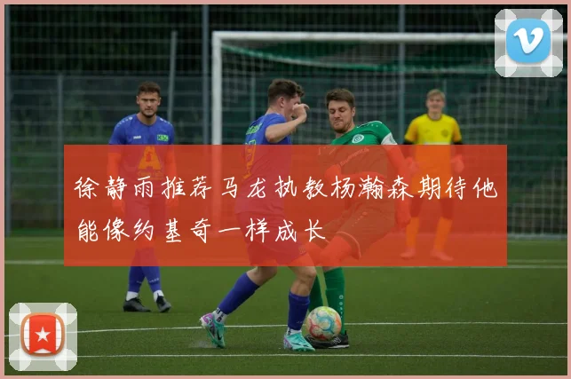 徐静雨推荐马龙执教杨瀚森期待他能像约基奇一样成长