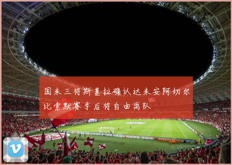 国米三将斯基拉确认达米安阿切尔比索默赛季后将自由离队