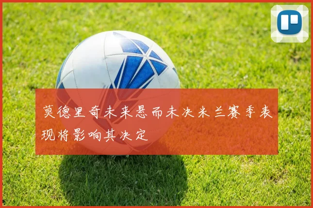 莫德里奇未来悬而未决米兰赛季表现将影响其决定