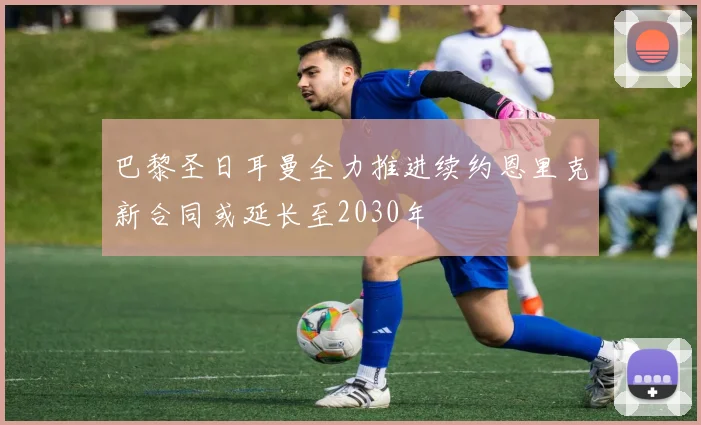 巴黎圣日耳曼全力推进续约恩里克新合同或延长至2030年