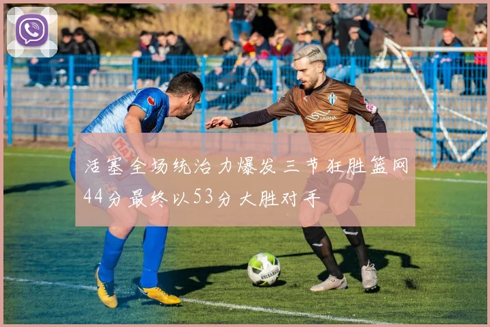 活塞全场统治力爆发三节狂胜篮网44分最终以53分大胜对手