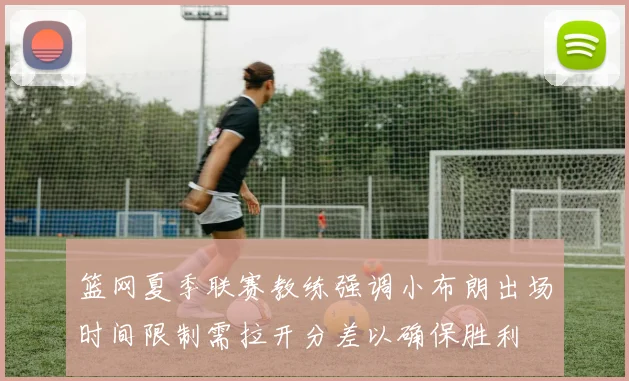 篮网夏季联赛教练强调小布朗出场时间限制需拉开分差以确保胜利