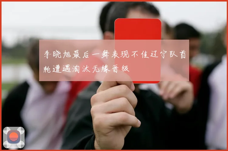李晓旭最后一舞表现不佳辽宁队首轮遭遇淘汰无缘晋级
