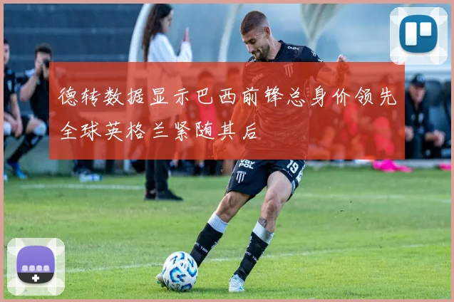 德转数据显示巴西前锋总身价领先全球英格兰紧随其后