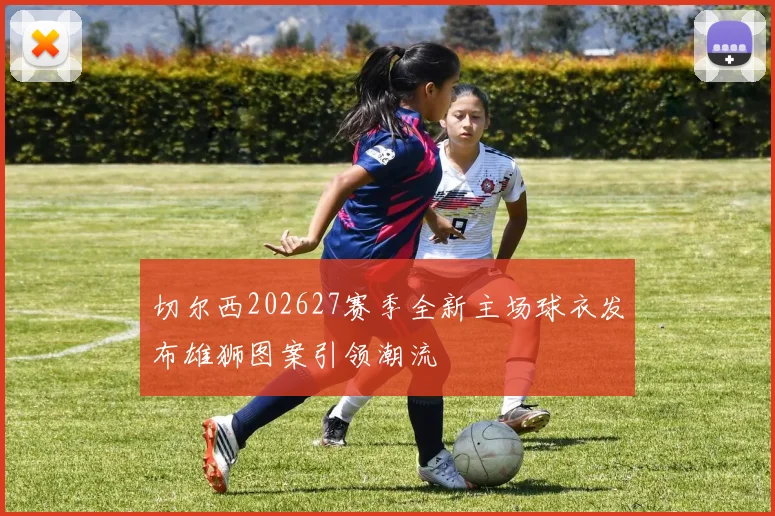 切尔西202627赛季全新主场球衣发布雄狮图案引领潮流